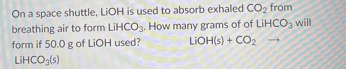 On a space shuttle, LIOH is used to absorb exhaled CO2 from
breathing air to form LiHCO3. How many grams of of LiHCO3 will
form if 50.0 g of LIOH used?
LIOH(s) + CO2
LİHCO3(s)
