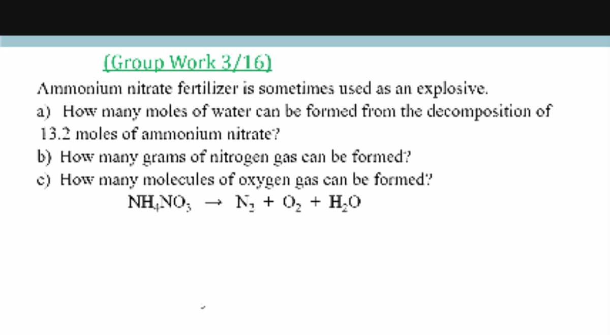 (Group Work 3/16)
Ammonium nitrate fertilizer is sometimes used as an explosive.
a) How many moles of water can be formed from the decomposition of
13.2 moles of ammonium nitrate?
b) How many grams of nitrogen gas can be formed?
c) How many molecules of oxygen gas can be formed?
NH,NO; - N, + 0, + H0
