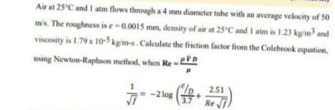 Air at 25°C and 1 atm flows through a 4 mm diameter tube with an average velocity of 50
m/s. The roughness is e=0.0015 mm, density of air at 25°C and 1 atm is 1.23 kg/m³ and
viscosity is 1.79 x 10-5 kg/m-s. Calculate the friction factor from the Colebrook equation,
using Newton-Raphson method, when Re - PVD
2.51
-2 log
+
Ref
3.7