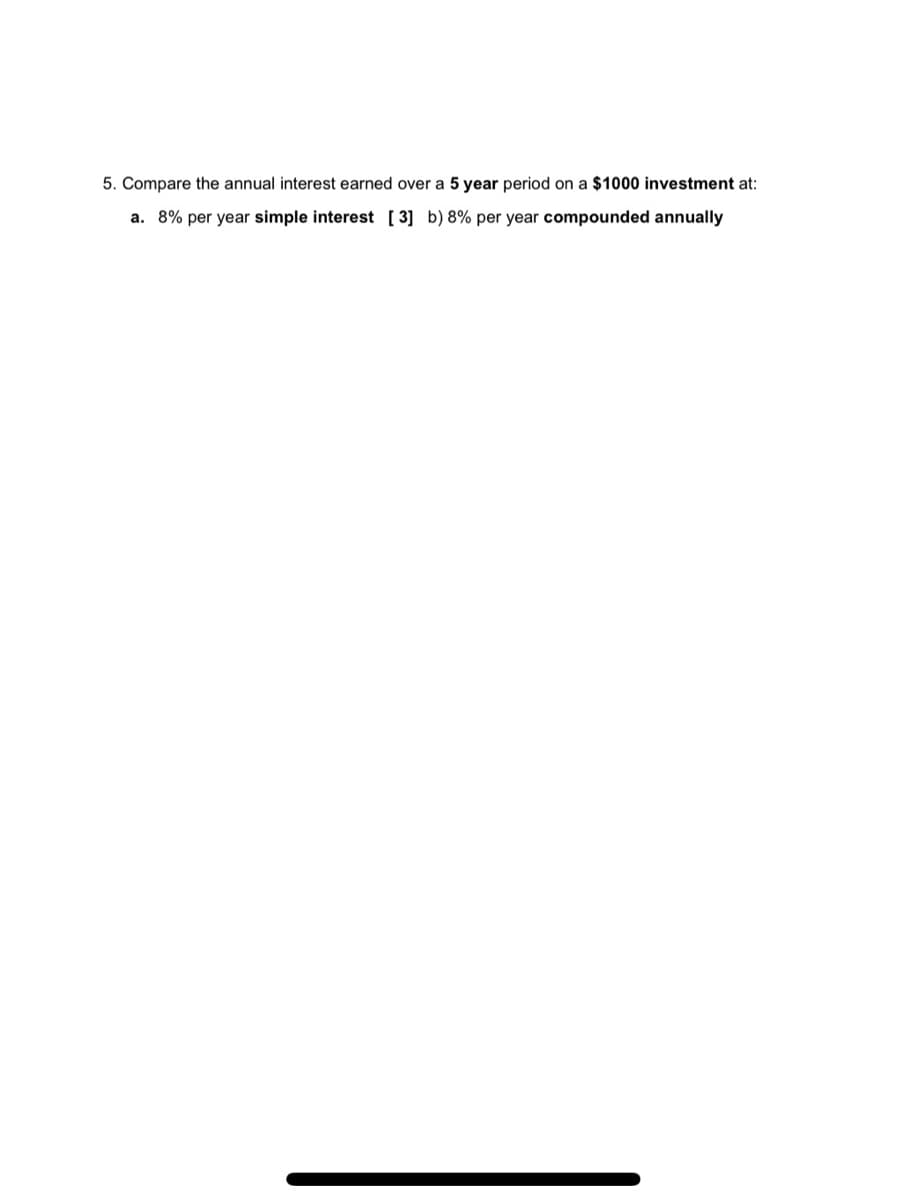 5. Compare the annual interest earned over a 5 year period on a $1000 investment at:
a. 8% per year simple interest [ 3] b) 8% per year compounded annually
