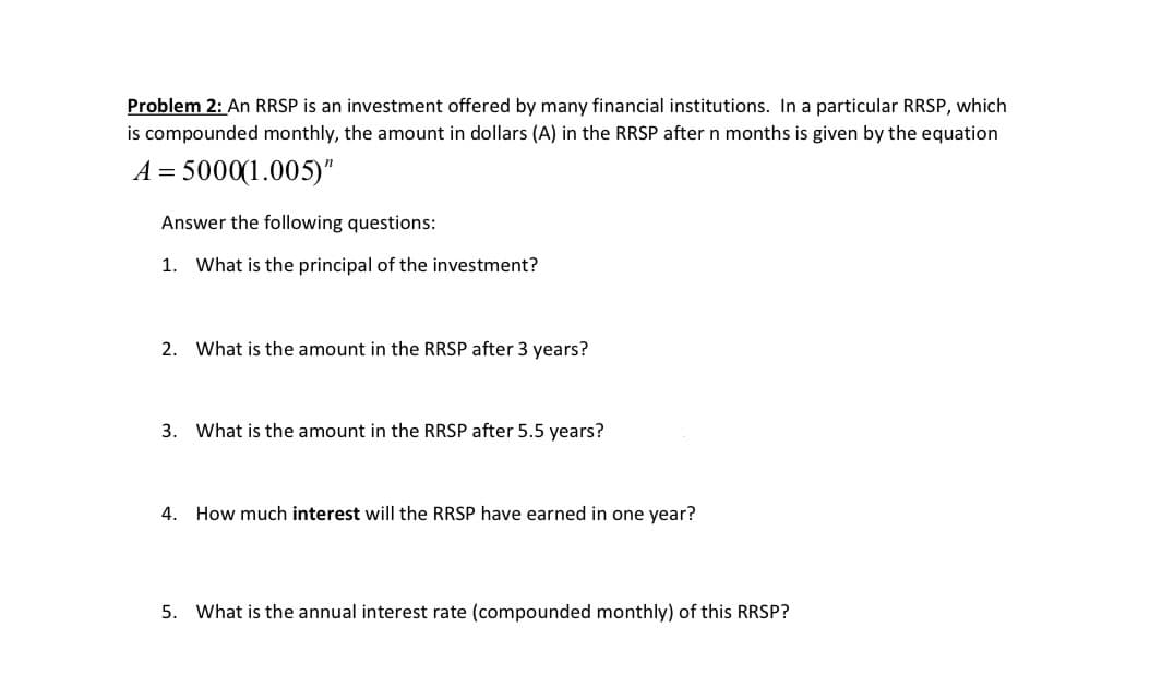 Problem 2: An RRSP is an investment offered by many financial institutions. In a particular RRSP, which
is compounded monthly, the amount in dollars (A) in the RRSP after n months is given by the equation
A = 5000(1.005)"
Answer the following questions:
1. What is the principal of the investment?
2. What is the amount in the RRSP after 3 years?
3. What is the amount in the RRSP after 5.5 years?
4. How much interest will the RRSP have earned in one year?
5. What is the annual interest rate (compounded monthly) of this RRSP?
