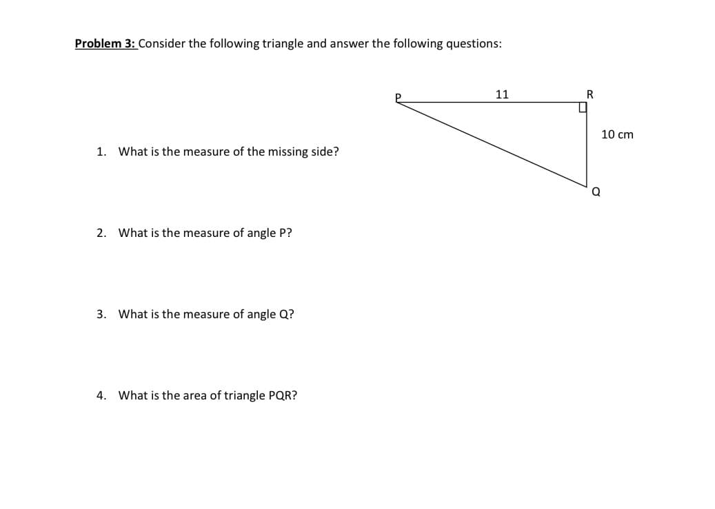 Problem 3: Consider the following triangle and answer the following questions:
11
R
10 cm
1. What is the measure of the missing side?
2. What is the measure of angle P?
3. What is the measure of angle Q?
4. What is the area of triangle PQR?
