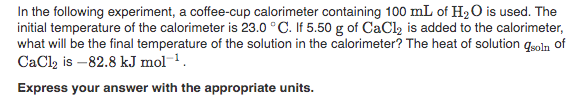 In the following experiment, a coffee-cup calorimeter containing 100 mL of H2 O is used. The
initial temperature of the calorimeter is 23.0 °C. If 5.50 g of CaCl2 is added to the calorimeter,
what will be the final temperature of the solution in the calorimeter? The heat of solution qsoln of
CaCl, is -82.8 kJ mol 1.
Express your answer with the appropriate units.
