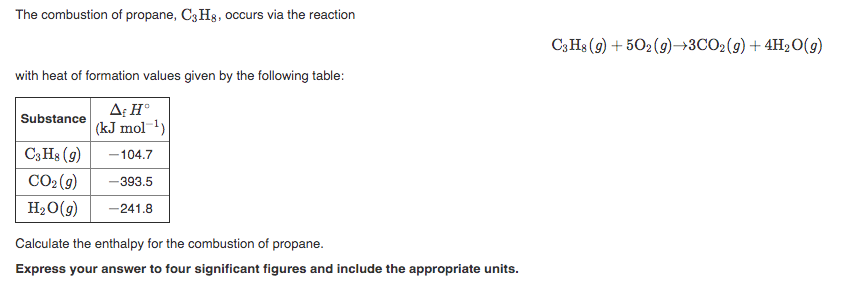 The combustion of propane, C3 Hs, occurs via the reaction
C3H3 (9) + 502 (9)→3CO2(g)+ 4H20(g)
with heat of formation values given by the following table:
A: H°
Substance
(kJ mol-1)
C3H3 (9)
-104.7
CO2 (9)
-393.5
H20(9)
-241.8
Calculate the enthalpy for the combustion of propane.
Express your answer to four significant figures and include the appropriate units.
