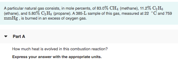 A particular natural gas consists, in mole percents, of 83.0% CH4 (methane), 11.2% C2H6
(ethane), and 5.80% C3 Hs (propane). A 385-L sample of this gas, measured at 22 °C and 759
mmHg , is burned in an excess of oxygen gas.
Part A
How much heat is evolved in this combustion reaction?
Express your answer with the appropriate units.
