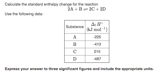 Calculate the standard enthalpy change for the reaction
2A +B= 2C + 2D
Use the following data:
A: H°
(kJ mol 1)
Substance
А
-225
B
-413
C
215
D
-487
Express your answer to three significant figures and include the appropriate units.
