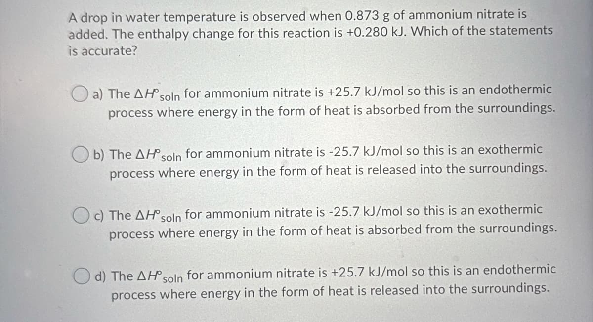 A drop in water temperature is observed when 0.873 g of ammonium nitrate is
added. The enthalpy change for this reaction is +0.280 kJ. Which of the statements
is accurate?
O a) The AH soln for ammonium nitrate is +25.7 kJ/mol so this is an endothermic
process where energy in the form of heat is absorbed from the surroundings.
b) The AHsoln for ammonium nitrate is -25.7 kJ/mol so this is an exothermic
process where energy in the form of heat is released into the surroundings.
c) The AH°soln for ammonium nitrate is -25.7 kJ/mol so this is an exothermic
process where energy in the form of heat is absorbed from the surroundings.
d) The AHsoln for ammonium nitrate is +25.7 kJ/mol so this is an endothermic
process where energy in the form of heat is released into the surroundings.
