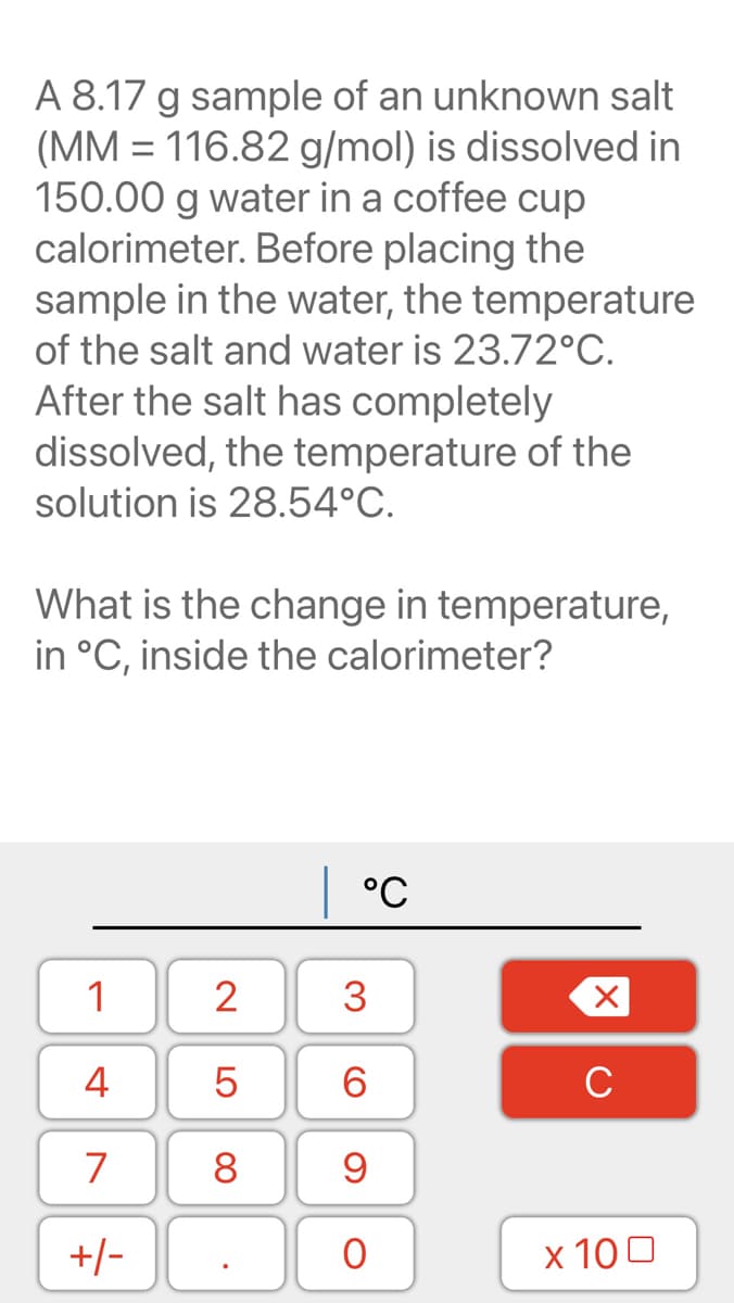 A 8.17 g sample of an unknown salt
(MM = 116.82 g/mol) is dissolved in
150.00 g water in a coffee cup
calorimeter. Before placing the
sample in the water, the temperature
of the salt and water is 23.72°C.
After the salt has completely
dissolved, the temperature of the
solution is 28.54°C.
What is the change in temperature,
in °C, inside the calorimeter?
°C
1
2
3
4
5
6
C
7
8
9
+/-
x 100
LO
