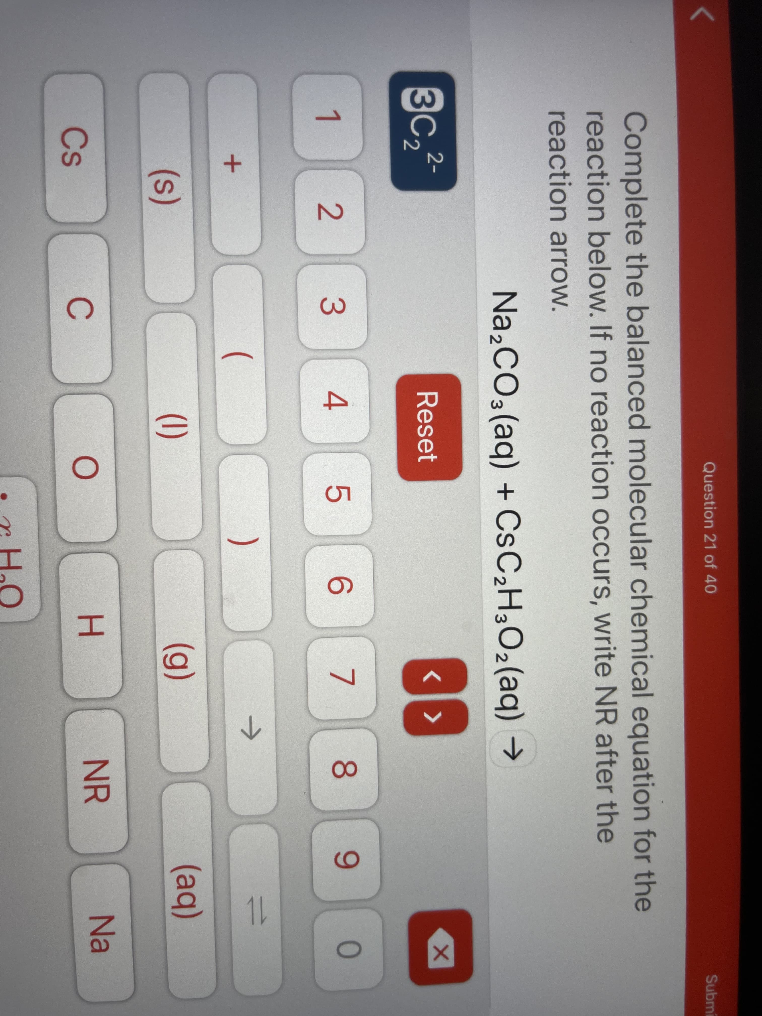 Question 21 of 40
Submi
Complete the balanced molecular chemical equation for the
reaction below. If no reaction occurs, write NR after the
reaction arrow.
Na,CO3(aq) + CSC2H3O2(aq) →
3C2
2-
Reset
4
7
8.
9.
0
1
->
1.
(
(s)
(1)
(g)
(aq)
H.
NR
Na
Cs
C
LO
3.
2.
