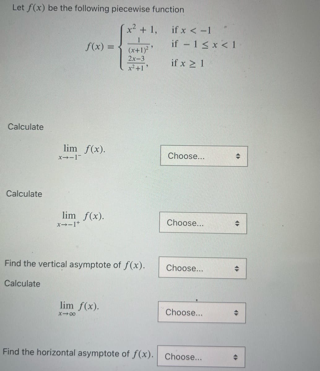 Let f(x) be the following piecewise function
x² + 1,
Calculate
Calculate
lim f(x).
x-1¯
f(x) =
lim f(x).
x-1+
(x+1)²
2x-3
x²+1
Find the vertical asymptote of f(x).
Calculate
lim f(x).
x48
if x < -1
if - 1<x< 1
if x ≥ 1
Choose...
Choose...
Choose...
Choose...
Find the horizontal asymptote of f(x). Choose...
<►
4
AP
4