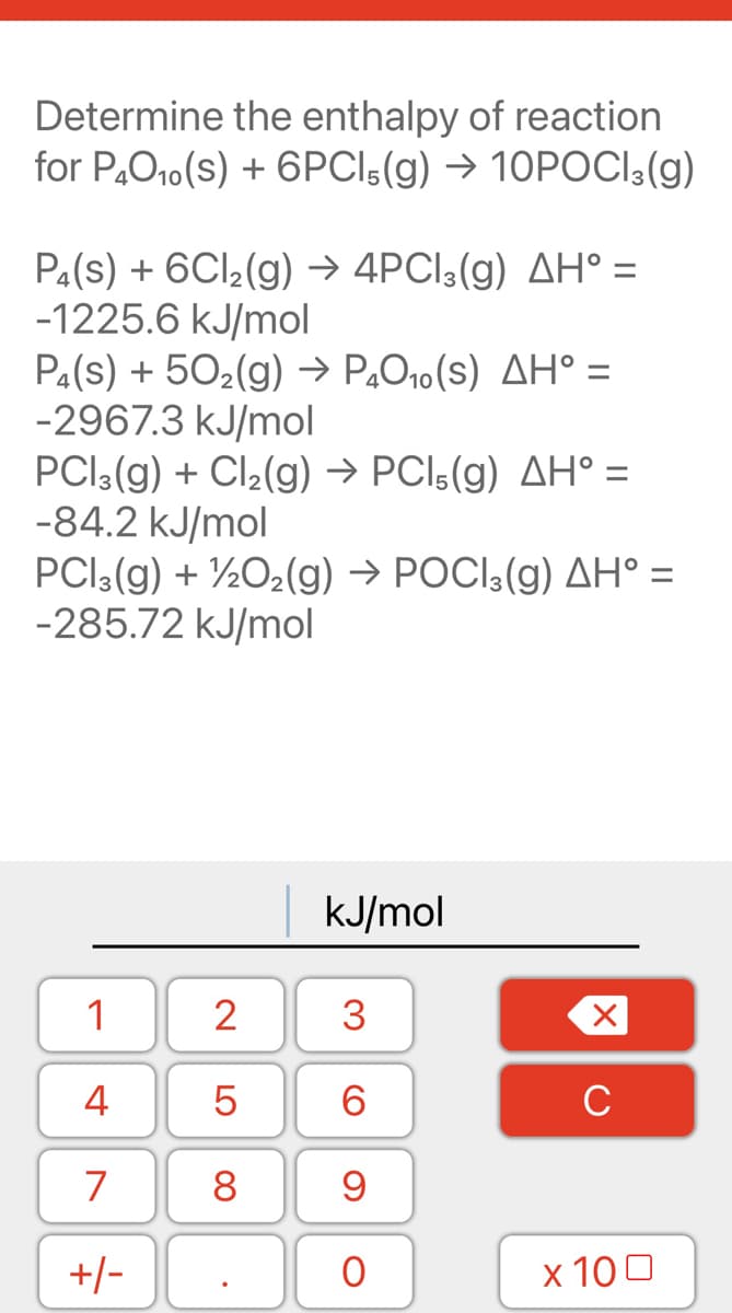 Determine the enthalpy of reaction
for P,O10(s) + 6PCI5(g) → 10POCI3(g)
Pa(s) + 6CI2(g) → 4PCI3(g) AH° =
-1225.6 kJ/mol
Pa(s) + 502(g) → P„O10(s) AH° =
-2967.3 kJ/mol
PCl:(g) + Cl2(g) → PCI5(g) AH° =
-84.2 kJ/mol
PCI3(g) + ½O2(g) → POCI3(g) AH° =
-285.72 kJ/mol
KJ/mol
1
2
3
4
6.
C
7
+/-
х 100
LO
00

