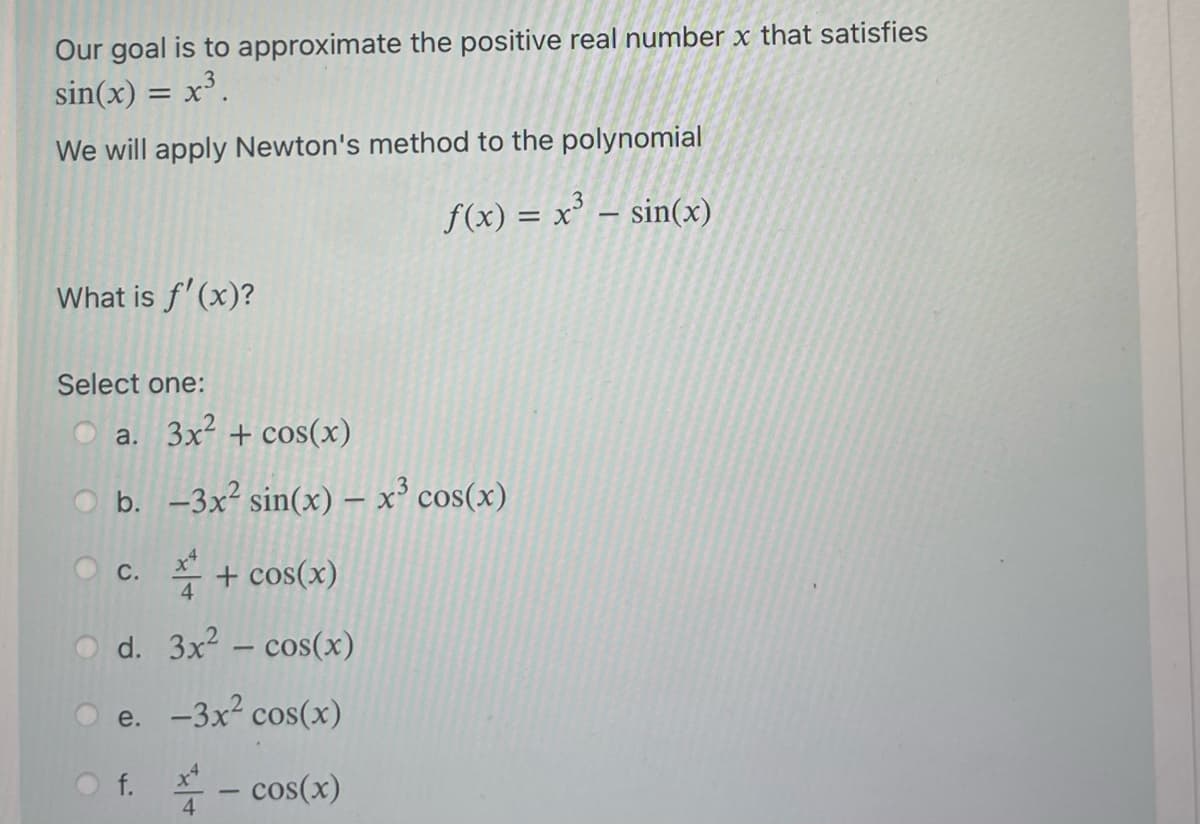 Our goal is to approximate the positive real number x that satisfies
sin(x) = x³.
We will apply Newton's method to the polynomial
f(x) = x³ = sin(x)
What is f'(x)?
Select one:
a. 3x² + cos(x)
b. -3x² sin(x) - x³ cos(x)
+ cos(x)
d.
3x² - cos(x)
e. -3x² cos(x)
Of. - cos(x)
4
C.