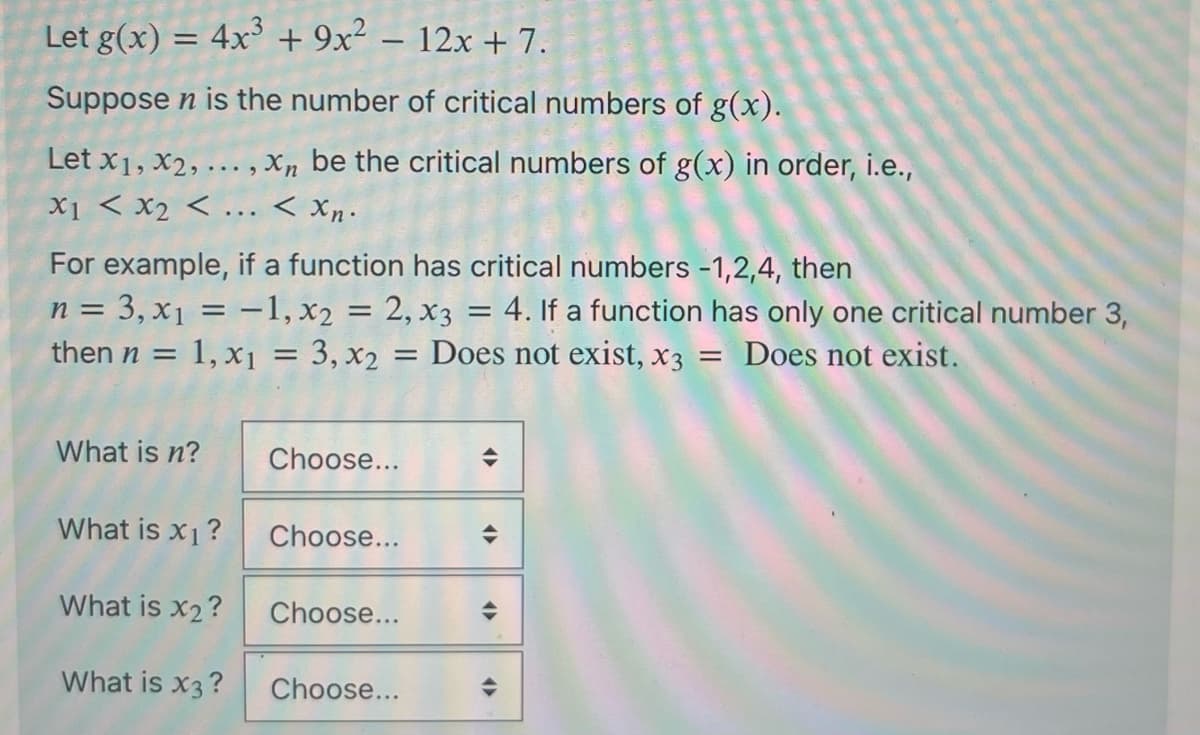 Let g(x) = 4x³ + 9x² - 12x + 7.
Suppose n is the number of critical numbers of g(x).
Let x1, x2,..., Xn be the critical numbers of g(x) in order, i.e.,
X1 < x2 <... < xn.
For example, if a function has critical numbers -1,2,4, then
n = 3, x₁ = -1, x2 = 2, x3 = 4. If a function has only one critical number 3,
then n = : 1, x₁ = 3, x₂ = Does not exist, x3 = Does not exist.
What is n?
What is x₁?
What is x₂?
What is x3?
Choose...
Choose...
Choose...
Choose...
(
(
(