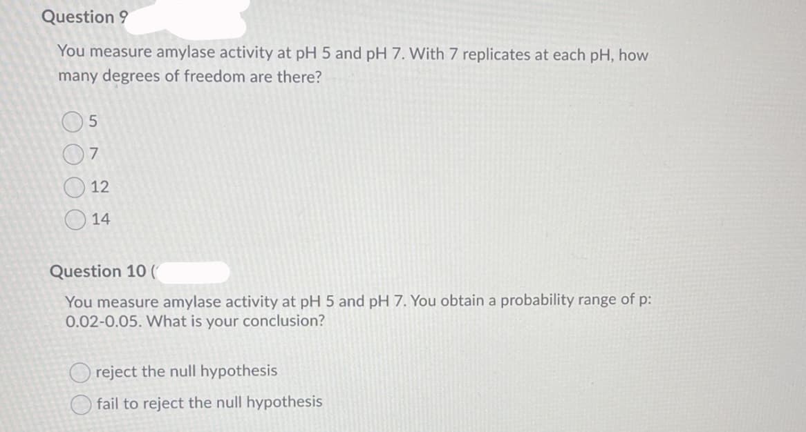 Question 9
You measure amylase activity at pH 5 and pH 7. With 7 replicates at each pH, how
many degrees of freedom are there?
7
12
O 14
Question 10 (
You measure amylase activity at pH 5 and pH 7. You obtain a probability range of p:
0.02-0.05. What is your conclusion?
reject the null hypothesis
O fail to reject the null hypothesis
