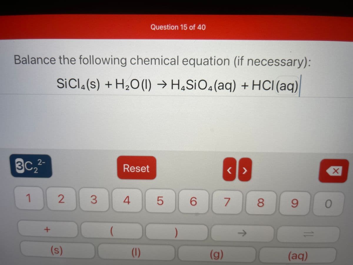 Question 15 of 40
Balance the following chemical equation (if necessary):
SICI.(s) + H2O(1) → H4S¡O«(aq) + HCI(aq)
3C2
2-
Reset
X.
1
7
8
9.
->
1.
(s)
(1)
(g)
(aq)
LO
4.
3.
