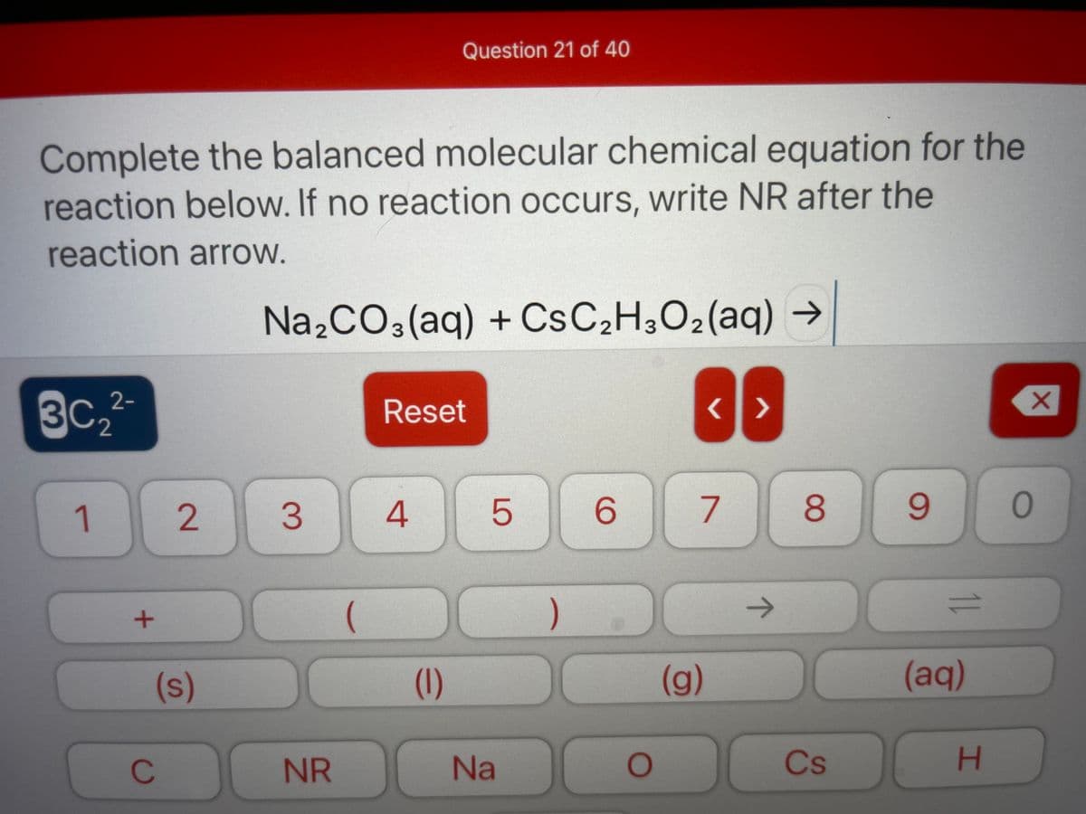 Question 21 of 40
Complete the balanced molecular chemical equation for the
reaction below. If no reaction occurs, write NR after the
reaction arrow.
Na,CO3(aq) + CSC2H3O2(aq) →
3C,2-
Reset
1
4.
5
6.
8.
9.
)
1)
(s)
(1)
(g)
(aq)
C
NR
Na
Cs
H.
