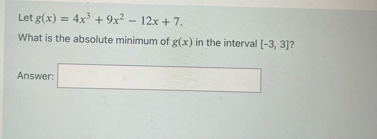 Let g(x) = 4x³ + 9x² - 12x + 7.
What is the absolute minimum of g(x) in the interval [-3, 3]?
Answer: