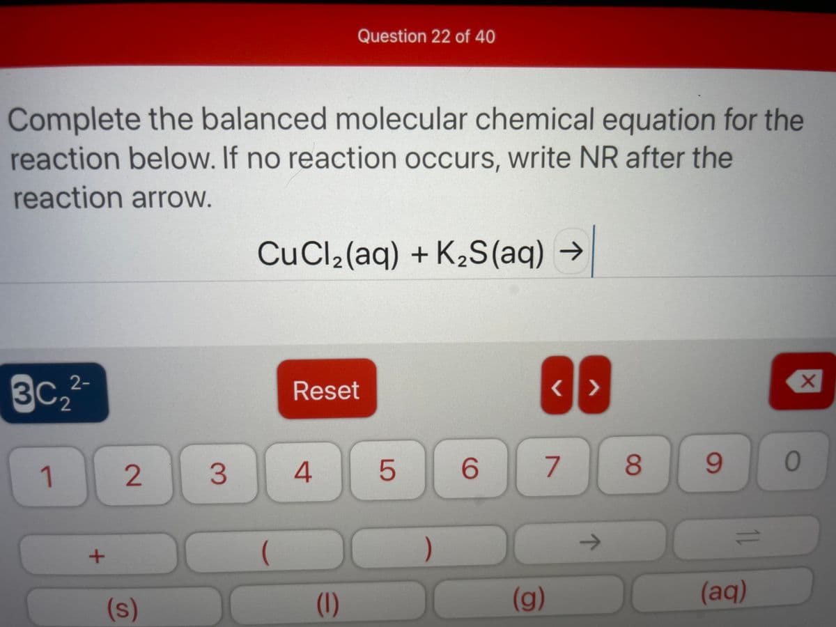 Question 22 of 40
Complete the balanced molecular chemical equation for the
reaction below. If no reaction occurs, write NR after the
reaction arrow.
CuCl2(aq) + K2S(aq) →
3C.2-
2
Reset
1
2
4.
6.
8.
6.
->
(s)
(1)
(g)
(aq)
11
3.
