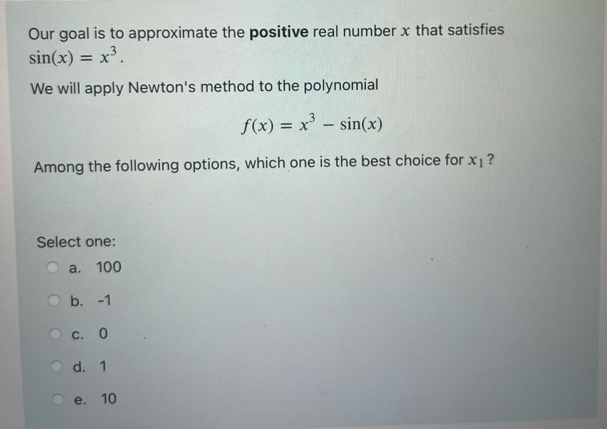 Our goal is to approximate the positive real number x that satisfies
sin(x) = x³.
We will apply Newton's method to the polynomial
3
f(x) = x³ = sin(x)
-
Among the following options, which one is the best choice for x₁ ?
Select one:
100
a.
b. -1
c. 0
d. 1
e.
10