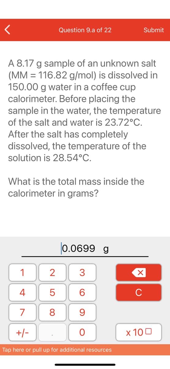 Question 9.a of 22
Submit
A 8.17 g sample of an unknown salt
(MM = 116.82 g/mol) is dissolved in
150.00 g water in a coffee cup
calorimeter. Before placing the
sample in the water, the temperature
of the salt and water is 23.72°C.
After the salt has completely
dissolved, the temperature of the
solution is 28.54°C.
What is the total mass inside the
calorimeter in grams?
|0.0699 g
1
2
3
4
C
7
9
+/-
х 100
Tap here or pull up for additional resources
LO
00
