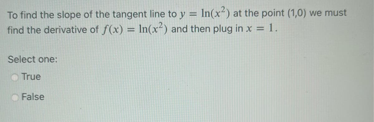 To find the slope of the tangent line to y = ln(x²) at the point (1,0) we must
find the derivative of f(x) = ln(x²) and then plug in x = 1.
Select one:
True
False
