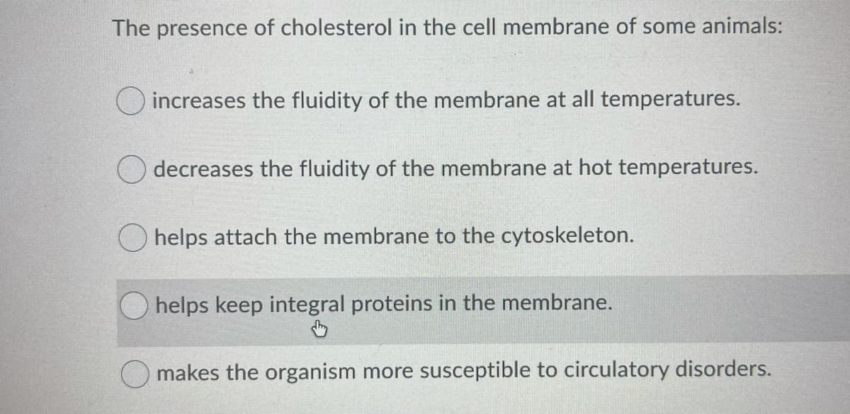 The presence of cholesterol in the cell membrane of some animals:
O increases the fluidity of the membrane at all temperatures.
O decreases the fluidity of the membrane at hot temperatures.
helps attach the membrane to the cytoskeleton.
helps keep integral proteins in the membrane.
O makes the organism more susceptible to circulatory disorders.
