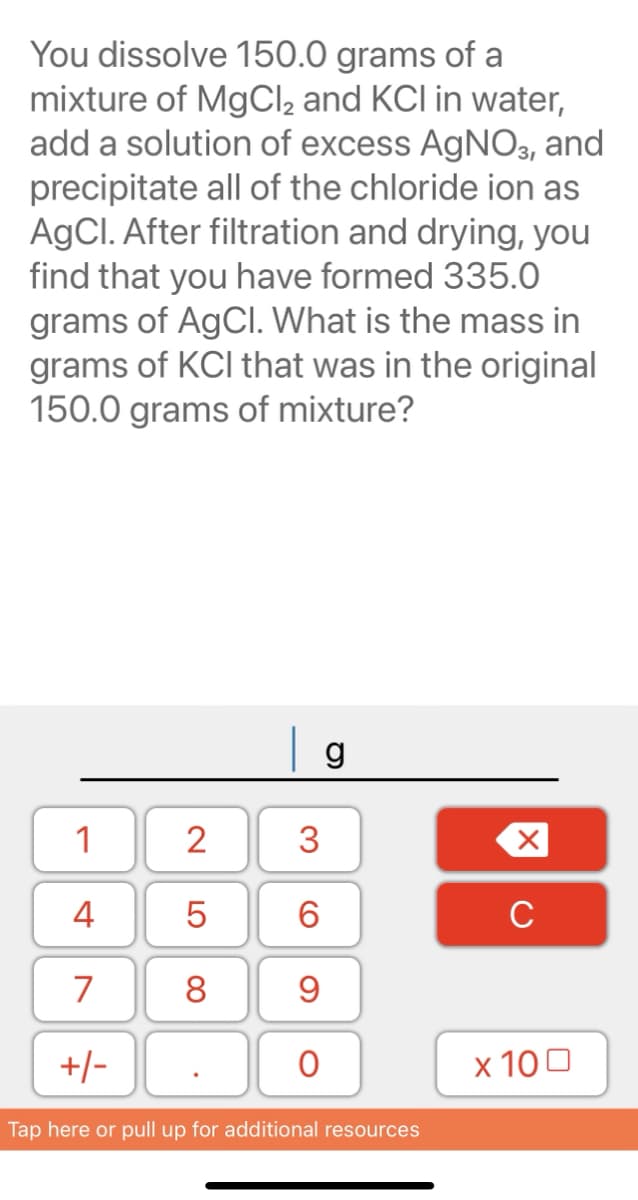 You dissolve 150.0 grams of a
mixture of MgCl2 and KCI in water,
add a solution of excess AgNO3, and
precipitate all of the chloride ion as
AgCI. After filtration and drying, you
find that you have formed 335.0
grams of AgCl. What is the mass in
grams of KCI that was in the original
150.0 grams of mixture?
g
1
4
C
7
8.
+/-
x 100
Tap here or pull up for additional resources
3.
LO
