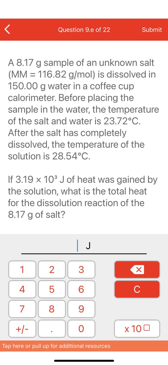 Question 9.e of 22
Submit
A 8.17 g sample of an unknown salt
(MM = 116.82 g/mol) is dissolved in
150.00 g water in a coffee cup
calorimeter. Before placing the
sample in the water, the temperature
of the salt and water is 23.72°C.
After the salt has completely
dissolved, the temperature of the
solution is 28.54°C.
If 3.19 x 10° J of heat was gained by
the solution, what is the total heat
for the dissolution reaction of the
8.17 g of salt?
| J
1
2
3
4
C
7
8
9
+/-
х 100
Tap here or pull up for additional resources
LO
