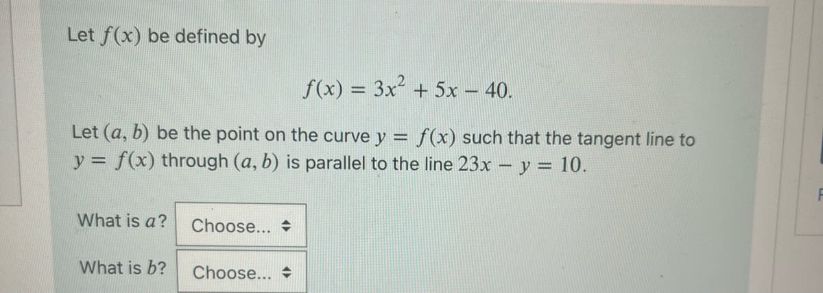 Let f(x) be defined by
f(x) = 3x² + 5x – 40.
Let (a, b) be the point on the curve y = f(x) such that the tangent line to
y = f(x) through (a, b) is parallel to the line 23x - y = 10.
What is a?
What is b?
Choose...
Choose...
F