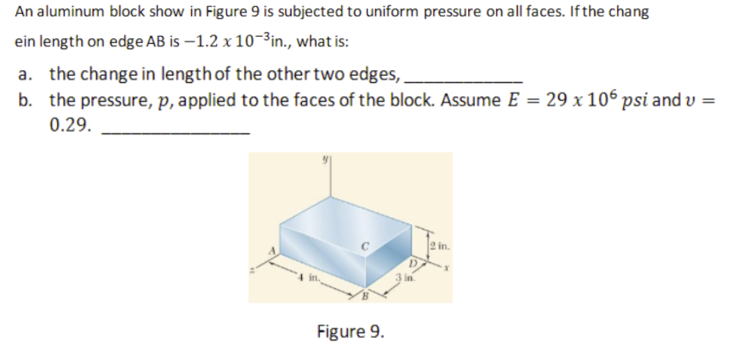 An aluminum block show in Figure 9 is subjected to uniform pressure on all faces. If the chang
ein length on edge AB is –1.2 x 10-3in., what is:
a. the change in length of the other two edges,.
b. the pressure, p, applied to the faces of the block. Assume E =
0.29.
29 x 106 psi and v =
in.
4 in.
Figure 9.
