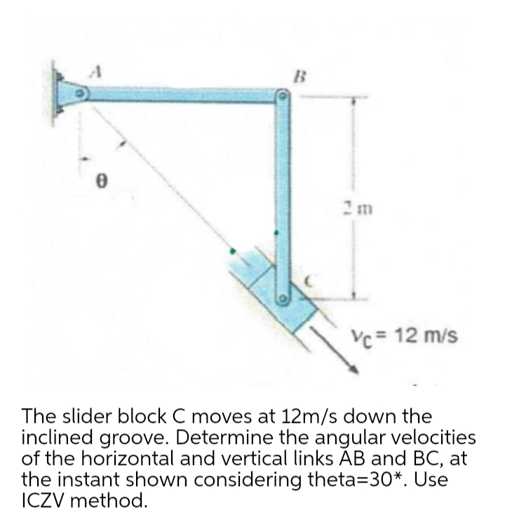 B
2m
Vc= 12 m/s
The slider block C moves at 12m/s down the
inclined groove. Determine the angular velocities
of the horizontal and vertical links ĀB and BC, at
the instant shown considering theta=30*. Use
ICZV method.

