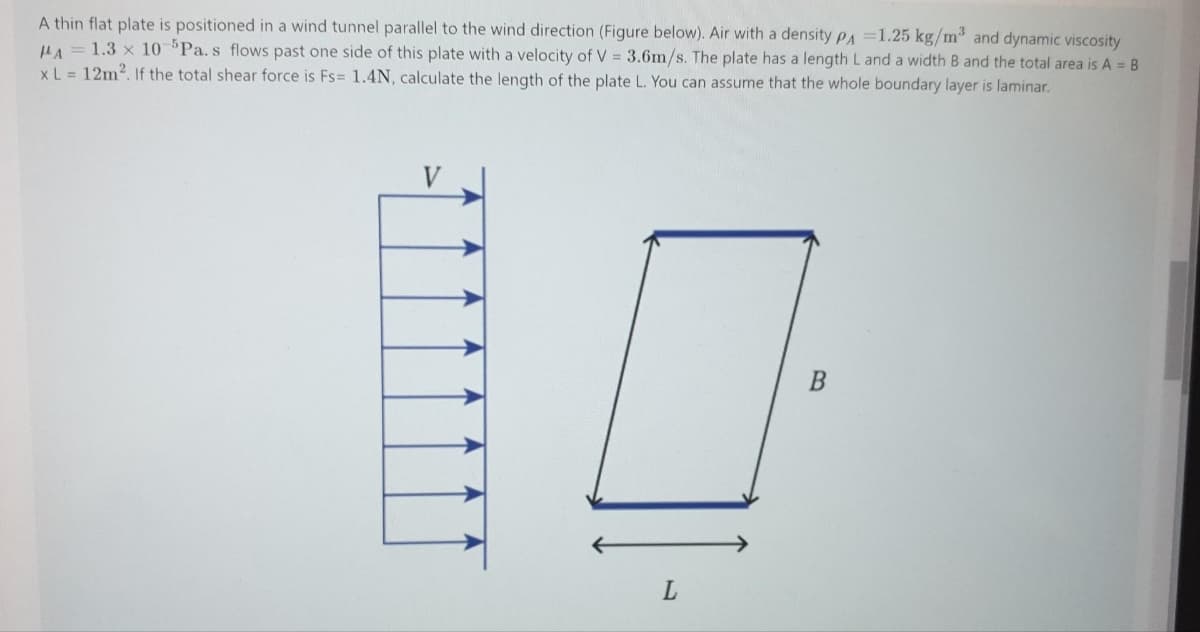 A thin flat plate is positioned in a wind tunnel parallel to the wind direction (Figure below). Air with a density PA =1.25 kg/m and dynamic viscosity
HA
1.3 x 10 Pa.s flows past one side of this plate with a velocity of V = 3.6m/s. The plate has a length L and a width B and the total area is A = B
xL = 12m2. If the total shear force is Fs= 1.4N, calculate the length of the plate L. You can assume that the whole boundary layer is laminar.
