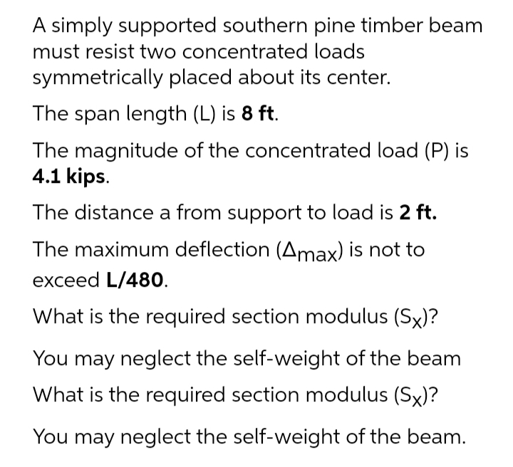 A simply supported southern pine timber beam
must resist two concentrated loads
symmetrically placed about its center.
The span length (L) is 8 ft.
The magnitude of the concentrated load (P) is
4.1 kips.
The distance a from support to load is 2 ft.
The maximum deflection (Amax) is not to
exceed L/480.
What is the required section modulus (Sx)?
You may neglect the self-weight of the beam
What is the required section modulus (Sx)?
You may neglect the self-weight of the beam.
