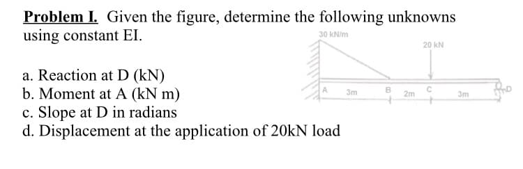 Problem I. Given the figure, determine the following unknowns
using constant EI.
30 kN/m
20 KN
a. Reaction at D (kN)
B
C
3m
b. Moment at A (kN m)
c. Slope at D in radians
d. Displacement at the application of 20kN load
00
2m
3m