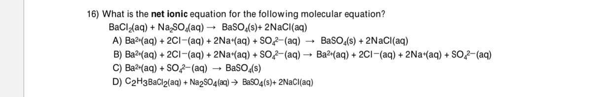 16) What is the net ionic equation for the following molecular equation?
BaCl,(aq) + NaSO(aq) → BaSO¿(s)+ 2NACI(aq)
A) Ba2+(aq) + 2Ci-(aq) + 2Na+(aq) + SO,2–(aq)
B) Ba2-(aq) + 2CI-(aq) + 2Na+(aq) + SO,2-(aq) → Ba2+(aq) + 2CI-(aq) + 2Na+(aq) + S0,2-(aq)
C) Ва24(аq) + SO,2- (аq)
D) C2H3BACI2(aq) + Na2SO4(aq) → Bas04(s)+ 2NaCI(aq)
BaSO (s) + 2NaCI(aq)
BaSO(s)
