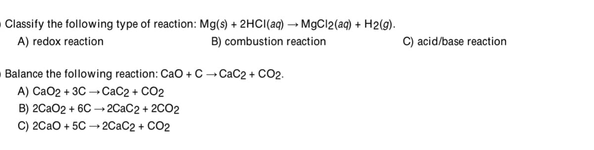 Classify the following type of reaction: Mg(s) + 2HCI(aq) → MgCl2(aq) + H2(g).
A) redox reaction
B) combustion reaction
C) acid/base reaction
Balance the following reaction: CaO + C →CaC2 + CO2.
А) СаО2 + 3C — СаС2 + СО2
B) 2CAO2 + 6C → 2CAC2 + 2CO2
С) 2СаО + 5C — 2СаС2 + СО2
