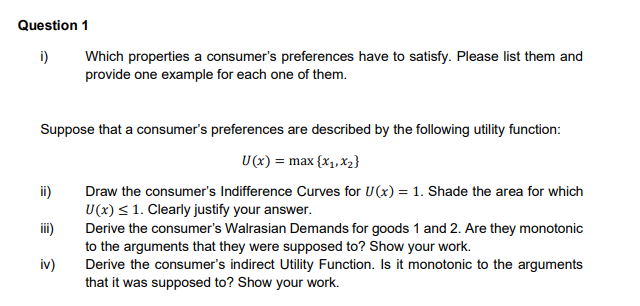 Question 1
i) Which properties a consumer's preferences have to satisfy. Please list them and
provide one example for each one of them.
Suppose that a consumer's preferences are described by the following utility function:
U(x) = max {x₁, x₂}
Draw the consumer's Indifference Curves for U(x) = 1. Shade the area for which
U (x) ≤ 1. Clearly justify your answer.
Derive the consumer's Walrasian Demands for goods 1 and 2. Are they monotonic
to the arguments that they were supposed to? Show your work.
Derive the consumer's indirect Utility Function. Is it monotonic to the arguments
that it was supposed to? Show your work.
ii)
iii)
iv)