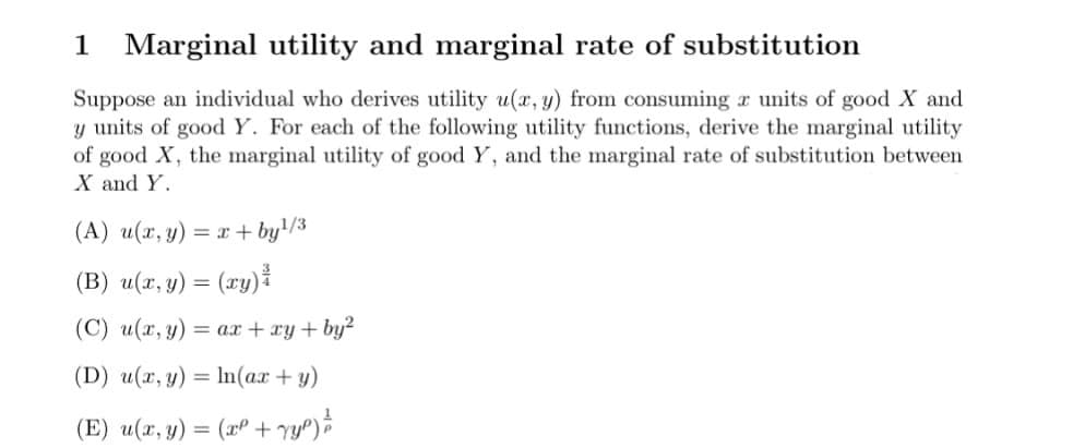 1 Marginal utility and marginal rate of substitution
Suppose an individual who derives utility u(x, y) from consuming a units of good X and
y units of good Y. For each of the following utility functions, derive the marginal utility
of good X, the marginal utility of good Y, and the marginal rate of substitution between
X and Y.
(A) u(x, y) = x+by¹/3
(B) u(x, y) = (xy)
(C) u(x, y) =
ax + xy + by²
(D) u(x, y) =
n(ax + y)
1
(E) u(x, y) = (x² + √y²) = 2