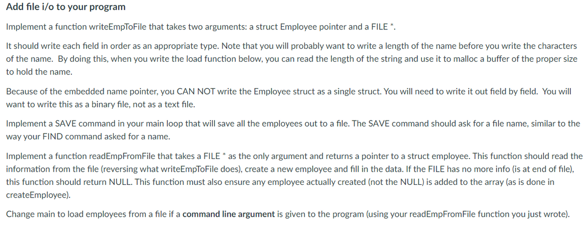 Add file i/o to your program
Implement a function writeEmpToFile that takes two arguments: a struct Employee pointer and a FILE *.
It should write each field in order as an appropriate type. Note that you will probably want to write a length of the name before you write the characters
of the name. By doing this, when you write the load function below, you can read the length of the string and use it to malloc a buffer of the proper size
to hold the name.
Because of the embedded name pointer, you CAN NOT write the Employee struct as a single struct. You will need to write it out field by field. You will
want to write this as a binary file, not as a text file.
Implement a SAVE command in your main loop that will save all the employees out to a file. The SAVE command should ask for a file name, similar to the
way your FIND command asked for a name.
Implement a function readEmpFromFile that takes a FILE * as the only argument and returns a pointer to a struct employee. This function should read the
information from the file (reversing what writeEmpToFile does), create a new employee and fill in the data. If the FILE has no more info (is at end of file),
this function should return NULL. This function must also ensure any employee actually created (not the NULL) is added to the array (as is done in
createEmployee).
Change main to load employees from a file if a command line argument is given to the program (using your readEmpFromFile function you just wrote).
