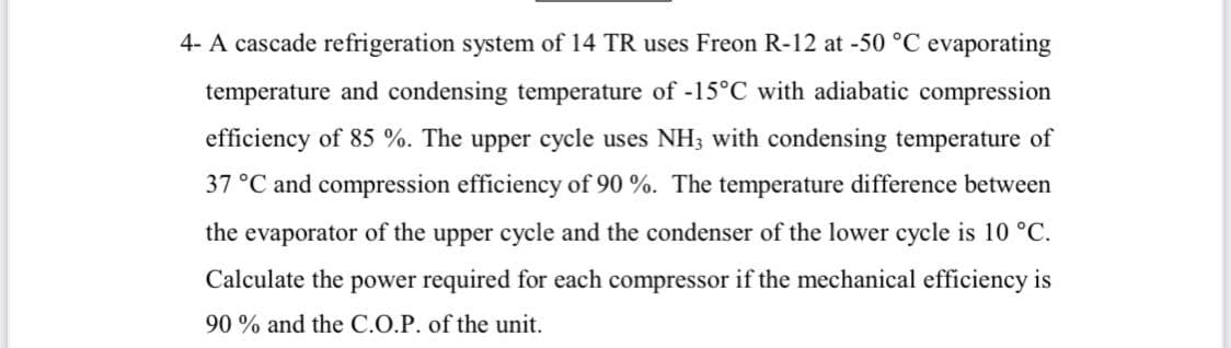 4- A cascade refrigeration system of 14 TR uses Freon R-12 at -50 °C evaporating
temperature and condensing temperature of -15°C with adiabatic compression
efficiency of 85 %. The upper cycle uses NH3 with condensing temperature of
37 °C and compression efficiency of 90 %. The temperature difference between
the evaporator of the upper cycle and the condenser of the lower cycle is 10 °C.
Calculate the power required for each compressor if the mechanical efficiency is
90% and the C.O.P. of the unit.