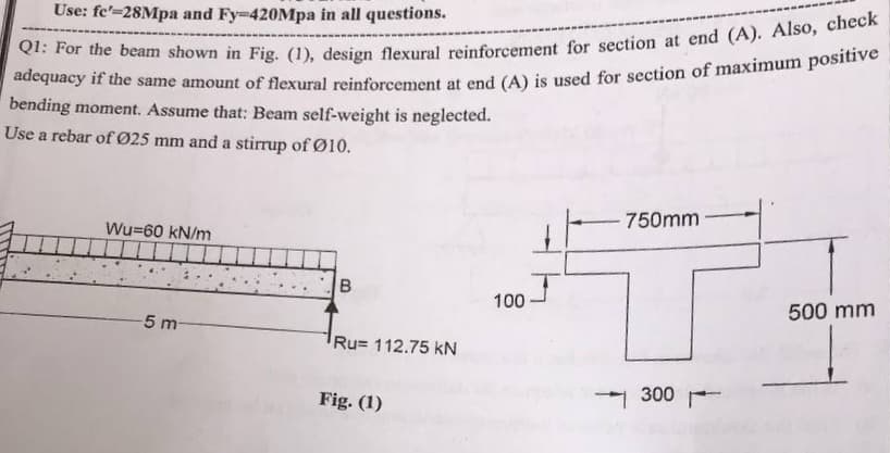 Use: fe'=28Mpa and Fy-420Mpa in all questions.
Q1: For the beam shown in Fig. (1), design flexural reinforcement for section at end (A). Also, check
adequacy if the same amount of flexural reinforcement at end (A) is used for section of maximum positive
bending moment. Assume that: Beam self-weight is neglected.
Use a rebar of Ø25 mm and a stirrup of Ø10.
Wu-60 kN/m
-5 m-
B
Ru= 112.75 KN
Fig. (1)
100 J
750mm
300
500 mm