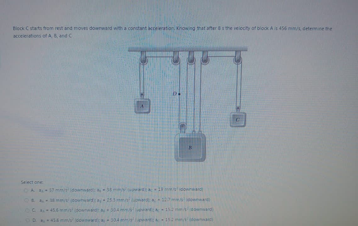 Block C starts from rest and moves downward with a constant acceleration. Knowing that after 8 s the velocity of block A is 456 mm/s, determine the
accelerations of A, B, and C
A
Select one:
A. a₁ = 57 mm/s (downward); a = 38 mm/s (upward); a = 19 mm/s (downward)
B. a = 38 mm/s (downward); a = 25.3 mm/s (upward); a = 12.7 mm/s (downward)
C. 8A = 45.6 mm/s (downward): a = 30,4 mm/s (upward); a = 15.2 mm/s (downward)
CD a = 45.6 mm/s (downward): a = 30.4 mm/s (upward); a = 15.2 mm/s (downward)
C