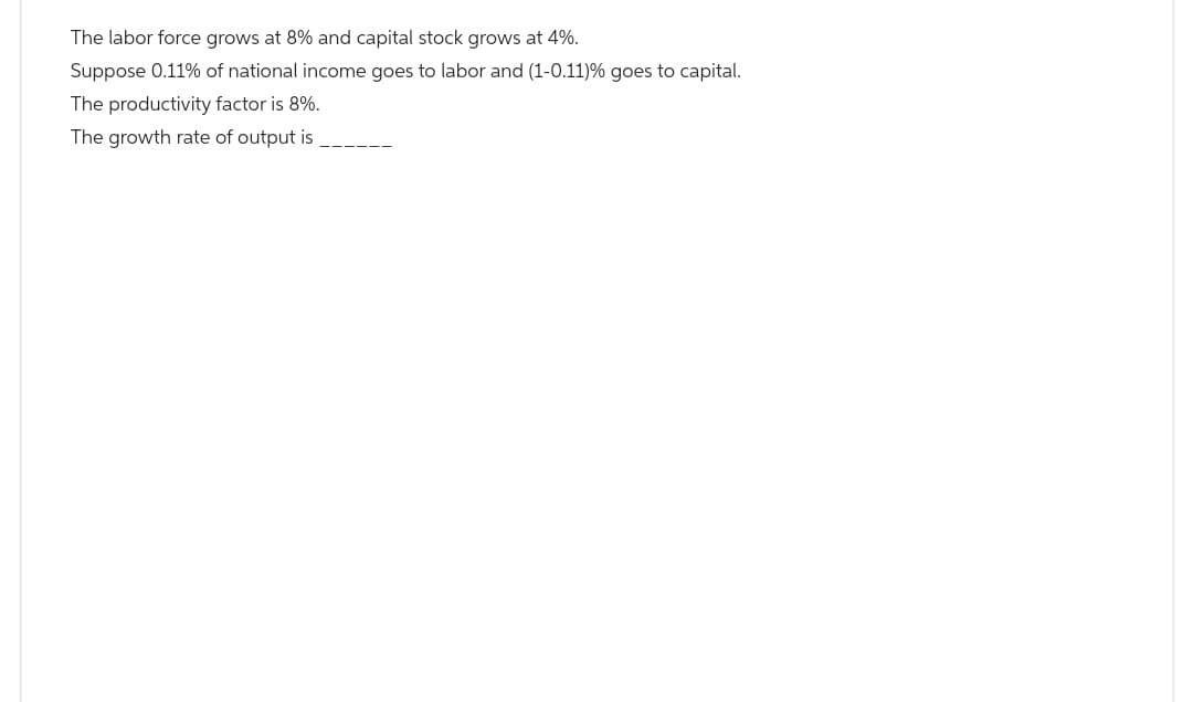 The labor force grows at 8% and capital stock grows at 4%.
Suppose 0.11% of national income goes to labor and (1-0.11) % goes to capital.
The productivity factor is 8%.
The growth rate of output is