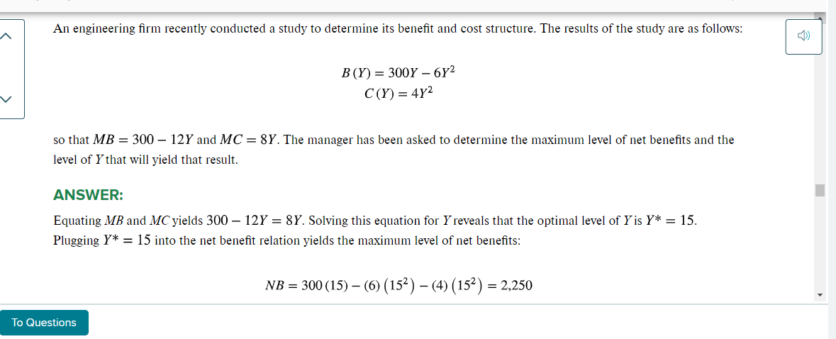 An engineering firm recently conducted a study to determine its benefit and cost structure. The results of the study are as follows:
B (Y) = 300Y - 6Y²
C(Y) = 4Y²
so that MB = 300 - 12Y and MC = 8Y. The manager has been asked to determine the maximum level of net benefits and the
level of Y that will yield that result.
ANSWER:
Equating MB and MC yields 300- 12Y = 8Y. Solving this equation for Y reveals that the optimal level of Y is Y* = 15.
Plugging Y* = 15 into the net benefit relation yields the maximum level of net benefits:
NB = 300 (15) (6) (15²) – (4) (15²) = 2,250
To Questions
3