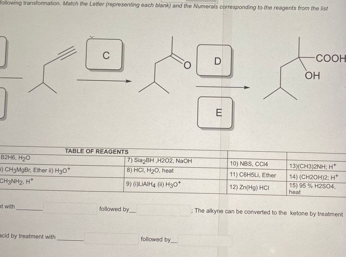 following transformation. Match the Letter (representing each blank) and the Numerals corresponding to the reagents from the list
B2H6, H₂O
i) CH3MgBr, Ether ii) H3O+
CH3NH2, H+
nt with
acid by treatment with
C
TABLE OF REAGENTS
7) Sia2BH,H202, NaOH
8) HCI, H₂O, heat
9) (i)LIAIH4 (ii) H3O+
followed by
followed by
D
E
10) NBS, CC14
11) C6H5Li, Ether
12) Zn(Hg) HCI
COOH
OH
13)(CH3)2NH; H+
14) (CH2OH)2; H+
15) 95 % H2SO4,
heat
; The alkyne can be converted to the ketone by treatment