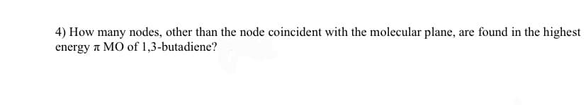 4) How many nodes, other than the node coincident with the molecular plane, are found in the highest
energy л MO of 1,3-butadiene?