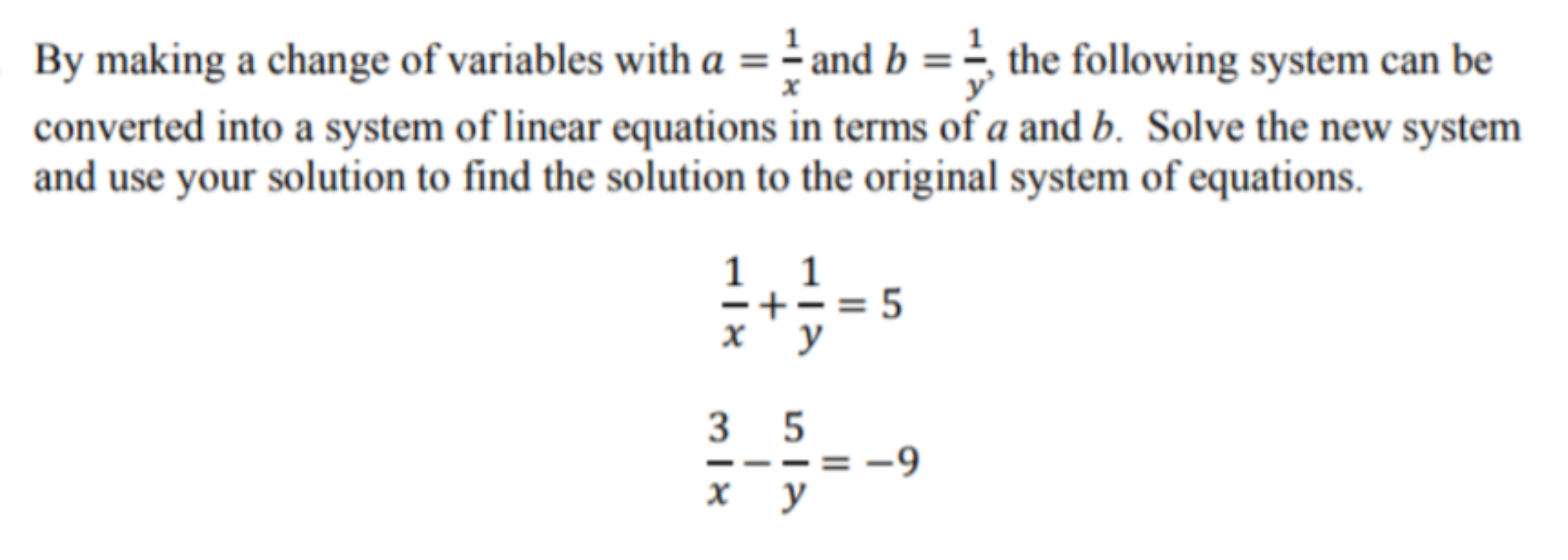 By making a change of variables with a = ÷ and b = the following system can be
y'
converted into a system of linear equations in terms of a and b. Solve the new system
and use your solution to find the solution to the original system of equations.
1 1
-+-= 5
х у
3 5
= -9
х у
