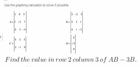 Use the graphing calculator to solve if possible.
105
3 -5 3
A-1 -5 7
B-2 31
0 3 -4
41 -3
5
5 2 3
C-
D--3
2 -1 0
Find the value in row 2 column 3 of AB – 3B.
