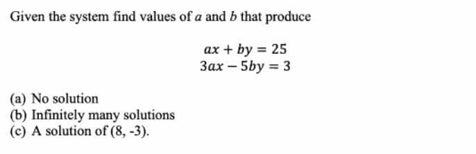 Given the system find values of a and b that produce
ax + by = 25
Зах - 5by %3 3
(a) No solution
(b) Infinitely many solutions
(c) A solution of (8, -3).
