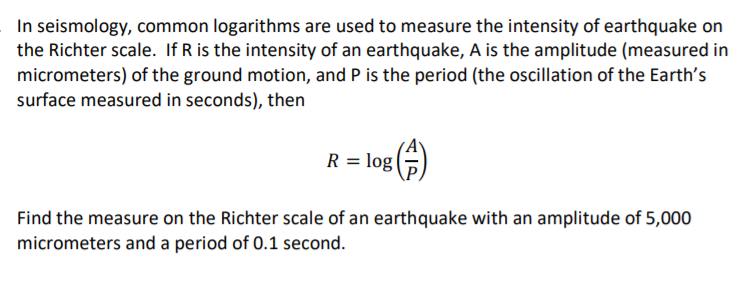 In seismology, common logarithms are used to measure the intensity of earthquake on
the Richter scale. If R is the intensity of an earthquake, A is the amplitude (measured in
micrometers) of the ground motion, and P is the period (the oscillation of the Earth's
surface measured in seconds), then
R = log ()
Find the measure on the Richter scale of an earthquake with an amplitude of 5,000
micrometers and a period of 0.1 second.
